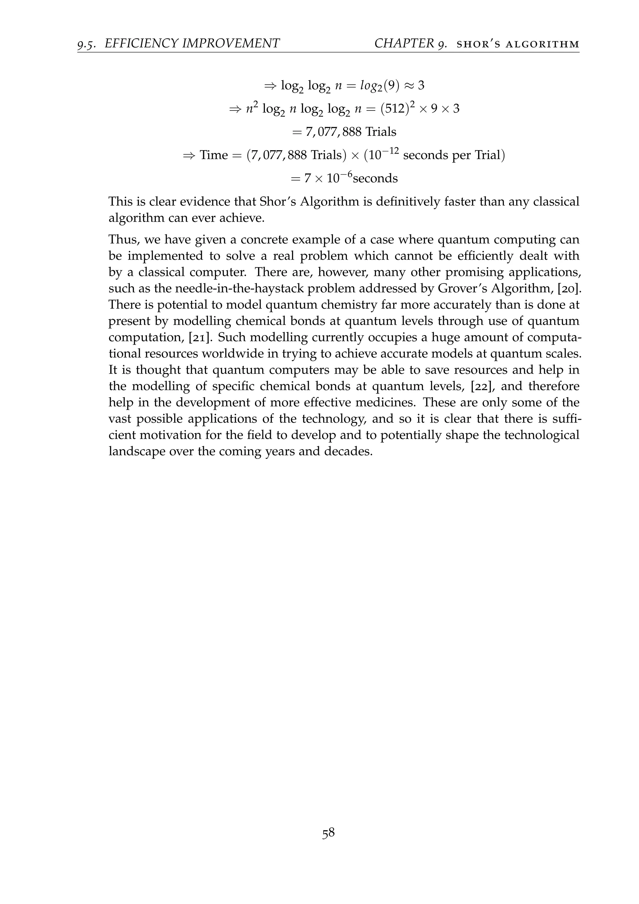 9.5. EFFICIENCY IMPROVEMENT CHAPTER 9. shor’s algorithm
⇒ log2 log2 n = log2(9) ≈ 3
⇒ n2
log2 n log2 log2 n = (512)2
× 9 × 3
= 7, 077, 888 Trials
⇒ Time = (7, 077, 888 Trials) × (10−12
seconds per Trial)
= 7 × 10−6
seconds
This is clear evidence that Shor’s Algorithm is deﬁnitively faster than any classical
algorithm can ever achieve.
Thus, we have given a concrete example of a case where quantum computing can
be implemented to solve a real problem which cannot be efﬁciently dealt with
by a classical computer. There are, however, many other promising applications,
such as the needle-in-the-haystack problem addressed by Grover’s Algorithm, [20].
There is potential to model quantum chemistry far more accurately than is done at
present by modelling chemical bonds at quantum levels through use of quantum
computation, [21]. Such modelling currently occupies a huge amount of computa-
tional resources worldwide in trying to achieve accurate models at quantum scales.
It is thought that quantum computers may be able to save resources and help in
the modelling of speciﬁc chemical bonds at quantum levels, [22], and therefore
help in the development of more effective medicines. These are only some of the
vast possible applications of the technology, and so it is clear that there is sufﬁ-
cient motivation for the ﬁeld to develop and to potentially shape the technological
landscape over the coming years and decades.
58
 