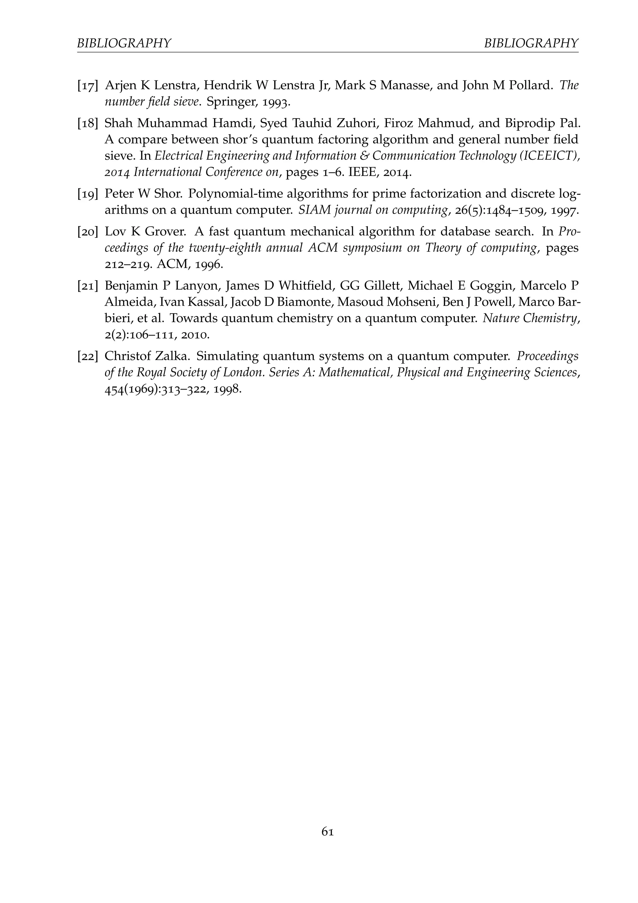 BIBLIOGRAPHY BIBLIOGRAPHY
[17] Arjen K Lenstra, Hendrik W Lenstra Jr, Mark S Manasse, and John M Pollard. The
number ﬁeld sieve. Springer, 1993.
[18] Shah Muhammad Hamdi, Syed Tauhid Zuhori, Firoz Mahmud, and Biprodip Pal.
A compare between shor’s quantum factoring algorithm and general number ﬁeld
sieve. In Electrical Engineering and Information & Communication Technology (ICEEICT),
2014 International Conference on, pages 1–6. IEEE, 2014.
[19] Peter W Shor. Polynomial-time algorithms for prime factorization and discrete log-
arithms on a quantum computer. SIAM journal on computing, 26(5):1484–1509, 1997.
[20] Lov K Grover. A fast quantum mechanical algorithm for database search. In Pro-
ceedings of the twenty-eighth annual ACM symposium on Theory of computing, pages
212–219. ACM, 1996.
[21] Benjamin P Lanyon, James D Whitﬁeld, GG Gillett, Michael E Goggin, Marcelo P
Almeida, Ivan Kassal, Jacob D Biamonte, Masoud Mohseni, Ben J Powell, Marco Bar-
bieri, et al. Towards quantum chemistry on a quantum computer. Nature Chemistry,
2(2):106–111, 2010.
[22] Christof Zalka. Simulating quantum systems on a quantum computer. Proceedings
of the Royal Society of London. Series A: Mathematical, Physical and Engineering Sciences,
454(1969):313–322, 1998.
61
 