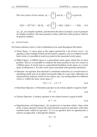 2.2. DEFINITIONS CHAPTER 2. linear algebra
The inner product of two vectors, |ψ =


ψ1
ψ2
...
ψn

 and |φ =


φ1
φ2
...
φn

 is given by
φ|ψ = (|φ †
)|ψ = (φ∗
1 φ∗
2 . . . φ∗
n)


ψ1
ψ2
...
ψn

 = φ∗
1 ψ1 + φ∗
2 ψ2 + · · · + φ∗
nψn (2.2)
|ψ i, |φ i are complex numbers, and therefore the above is simply a sum of products
of complex numbers. The inner product is often called the scalar product, which is
in general complex.
2.2 definitions
For future reference, here is a list of deﬁnitions to be used throughout this thesis.
• Vector Space: A vector space is the region spanned by a set of basis vectors. As-
signing a scalar multiple (which can be positive, negative, zero or complex) to each
basis vector, it is possible to reach any point in the associated vector space.
• Hilbert Space: A Hilbert space is a generalised vector space which has an inner
product. That is, it is possible to compute the inner product of any two vectors in
a Hilbert space. It can be seen as a generalised Euclidean vector space, or a vector
space of dimension n. It is the vector space associated with quantum mechanics.
• Operator: An operator, here denoted O, sometimes referred to as a transformation is
something which acts on an object, leaving the object in a new state. Operators are
represented by matrices, which act on vectors, say v, by sending them to a different
vector, w, within the same vector space, V.
O(v) = w v, w ∈ V (2.3)
• Hermitian Operator: A Hermitian operator is one whose adjoint is equal to itself:
O†
= O (2.4)
• Unitary Operator: A unitary operator is one whose inverse is equal to itself:
O−1
= O (2.5)
• Eigenfunctions and Eigenvalues: An eigenfunction is function which, when acted
on by a linear operator, returns the same function as prior to operation, with some
constant factor, called its eigenvalue. If A is an operator, then an eigenfunction f
returns an eigenvalue λ through the relation
A f = λ f (2.6)
6
 