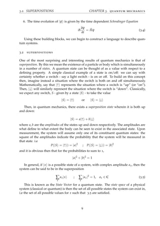 3.2. SUPERPOSITIONS CHAPTER 3. quantum mechanics
6. The time evolution of |ψ is given by the time dependent Schrodinger Equation
i¯h
∂ψ
∂t
= ˆHψ (3.4)
Using these building blocks, we can begin to construct a language to describe quan-
tum systems.
3.2 superpositions
One of the most surprising and interesting results of quantum mechanics is that of
superposition. By this we mean the existence of a particle or body which is simultaneously
in a number of states. A quantum state can be thought of as a value with respect to a
deﬁning property. A simple classical example of a state is on/off: we can say with
certainty whether a switch - say a light switch - is on or off. To build on this concept
then, imagine instead a situation where the switch is both on and off simultaneously.
Mathematically, say that |↑ represents the situation where a switch is “up” (or “on”).
Then, |↓ will similarly represent the situation where the switch is “down”. Classically,
we expect any switch, S - given by a state |S - to take the value
|S = |↑ or |S = |↓
Then, in quantum mechanics, there exists a superposition state wherein it is both up
and down:
|S = a|↑ + b|↓
where a, b are the amplitudes of the states up and down respectively. The amplitudes are
what deﬁne to what extent the body can be seen to exist in the associated state. Upon
measurement, the system will assume only one of its constituent quantum states: the
square of the amplitudes indicate the probability that the system will be measured in
that state. i.e
P(|S = |↑ ) = |a|2
; P(|S = |↓ ) = |b|2
and it is obvious then that for the probabilities to sum to 1,
|a|2
+ |b|2
= 1
In general, if |x is a possible state of a system, with complex amplitude ax, then the
system can be said to be in the superposition
∑
x
ax|x ; ∑
x
|ax|2
= 1, ax ∈ C (3.5)
This is known as the State Vector for a quantum state. The state space of a physical
system (classical or quantum) is then the set of all possible states the system can exist in,
i.e the set of all possible values for x such that 3.5 are satisﬁed.
9
 