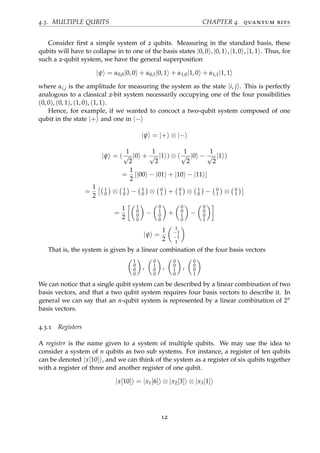 4.3. MULTIPLE QUBITS CHAPTER 4. quantum bits
Consider ﬁrst a simple system of 2 qubits. Measuring in the standard basis, these
qubits will have to collapse in to one of the basis states |0, 0 , |0, 1 , |1, 0 , |1, 1 . Thus, for
such a 2-qubit system, we have the general superposition
|ψ = α0,0|0, 0 + α0,1|0, 1 + α1,0|1, 0 + α1,1|1, 1
where αi,j is the amplitude for measuring the system as the state |i, j . This is perfectly
analogous to a classical 2-bit system necessarily occupying one of the four possibilities
(0, 0), (0, 1), (1, 0), (1, 1).
Hence, for example, if we wanted to concoct a two-qubit system composed of one
qubit in the state |+ and one in |−
|ψ = |+ ⊗ |−
|ψ = (
1
√
2
|0 +
1
√
2
|1 ) ⊗ (
1
√
2
|0 −
1
√
2
|1 )
=
1
2
[|00 − |01 + |10 − |11 ]
=
1
2
1
0 ⊗ 1
0 − 1
0 ⊗ 0
1 + 0
1 ⊗ 1
0 − 0
1 ⊗ 0
1
=
1
2
1
0
0
0
−
0
1
0
0
+
0
0
1
0
−
0
0
0
1
|ψ =
1
2
1
−1
−1
1
That is, the system is given by a linear combination of the four basis vectors
1
0
0
0
,
0
1
0
0
,
0
0
1
0
,
0
0
0
1
We can notice that a single qubit system can be described by a linear combination of two
basis vectors, and that a two qubit system requires four basis vectors to describe it. In
general we can say that an n-qubit system is represented by a linear combination of 2n
basis vectors.
4.3.1 Registers
A register is the name given to a system of multiple qubits. We may use the idea to
consider a system of n qubits as two sub systems. For instance, a register of ten qubits
can be denoted |x[10] , and we can think of the system as a register of six qubits together
with a register of three and another register of one qubit.
|x[10] = |x1[6] ⊗ |x2[3] ⊗ |x3[1]
12
 