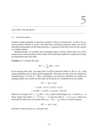 5
A C T I N G O N Q U B I T S
5.1 entanglement
Another unique property of quantum systems is that of entanglement: ie when two or
more particles interact in such a way that their individual quantum states can not be
described independent of the other particles. A quantum state then exists for the system
as a whole instead.
Mathematically, we consider such entangled states as those whose state can not be
expressed as a tensor product of the states of the individual qubits it’s composed of: they
are dependent upon the other.
Example 5.1. Consider the state
|Φ+
=
1
√
2
[|00 + |11 ]
If we measure this state, we expect that it will be observed either as |00 or |11 , with
equal probability due to their equal magnitudes. The bases for this state are simply the
standard bases, |0 and |1 . Thus, according to our previous deﬁnition of systems of
multiple qubits, we would say this state can be given as a combination of two states
|Φ+
= |ψ1 ⊗ |ψ2
= [a1|0 + b1|1 ] ⊗ [a2|0 + b2|1 ]
= a1a2|00 + a1b2|01 + b1a2|10 + b1b2|11
However we require |Φ+ = 1√
2
[|00 + |11 ], which would imply a1b2 = 0 and b1a2 = 0.
These imply that either a1 = 0 or b2 = 0, and also that b1 = 0 or a2=0, which are
obviously invalid since we require that a1a2 = b1b2 = 1√
2
. Thus, we cannot express
|Φ+
= |ψ1 ⊗ |ψ2
and this is what we term an entangled state.
13
 