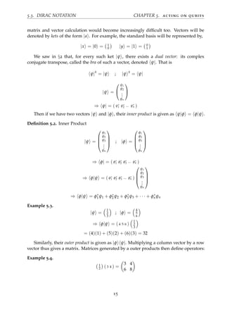 5.3. DIRAC NOTATION CHAPTER 5. acting on qubits
matrix and vector calculation would become increasingly difﬁcult too. Vectors will be
denoted by kets of the form |a . For example, the standard basis will be represented by,
|x = |0 = 1
0 |y = |1 = 0
1
We saw in §2 that, for every such ket |ψ , there exists a dual vector: its complex
conjugate transpose, called the bra of such a vector, denoted ψ|. That is
ψ|†
= |ψ ; |ψ †
= ψ|
|ψ =


ψ1
ψ2
...
ψn


⇒ ψ| = ( ψ∗
1 ψ∗
2 ... ψ∗
n )
Then if we have two vectors |ψ and |φ , their inner product is given as ψ|φ = φ|ψ .
Deﬁnition 5.2. Inner Product
|ψ =




ψ1
ψ2
ψ3
...
ψn



 ; |φ =




φ1
φ2
φ3
...
φn




⇒ φ| = ( φ∗
1 φ∗
2 φ∗
3 ... φ∗
n )
⇒ φ|ψ = ( φ∗
1 φ∗
2 φ∗
3 ... φ∗
n )




ψ1
ψ2
ψ3
...
ψn




⇒ φ|ψ = φ∗
1 ψ1 + φ∗
2 ψ2 + φ∗
3 ψ3 + · · · + φ∗
nψn
Example 5.3.
|ψ =
1
2
3
; |φ =
4
5
6
⇒ φ|ψ = ( 4 5 6 )
1
2
3
= (4)(1) + (5)(2) + (6)(3) = 32
Similarly, their outer product is given as |φ ψ|. Multiplying a column vector by a row
vector thus gives a matrix. Matrices generated by a outer products then deﬁne operators:
Example 5.4.
1
2 ( 3 4 ) =
3 4
6 8
15
 