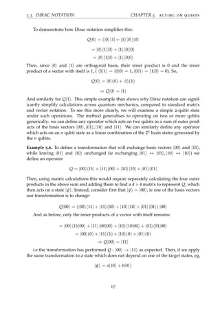 5.3. DIRAC NOTATION CHAPTER 5. acting on qubits
To demonstrate how Dirac notation simpliﬁes this:
Q|0 = (|0 1| + |1 0|)|0
= |0 1||0 + |1 0||0
= |0 1|0 + |1 0|0
Then, since |0 and |1 are orthogonal basis, their inner product is 0 and the inner
product of a vector with itself is 1, ( 1|1 = 0|0 = 1, 0|1 = 1|0 = 0). So,
Q|0 = |0 (0) + |1 (1)
⇒ Q|0 = |1
And similarly for Q|1 . This simple example then shows why Dirac notation can signif-
icantly simplify calculations across quantum mechanics, compared to standard matrix
and vector notation. To see this more clearly, we will examine a simple 2-qubit state
under such operations. The method generalises to operating on two or more qubits
generically: we can deﬁne any operator which acts on two qubits as a sum of outer prod-
ucts of the basis vectors |00 , |01 , |10 and |11 . We can similarly deﬁne any operator
which acts on an n qubit state as a linear combination of the 2n basis states generated by
the n qubits.
Example 5.6. To deﬁne a transformation that will exchange basis vectors |00 and |11 ,
while leaving |01 and |10 unchanged (ie exchanging |01 ↔ |01 , |10 ↔ |10 ) we
deﬁne an operator
Q = |00 11| + |11 00| + |10 10| + |01 01|
Then, using matrix calculations this would require separately calculating the four outer
products in the above sum and adding them to ﬁnd a 4 × 4 matrix to represent Q, which
then acts on a state |ψ . Instead, consider ﬁrst that |ψ = |00 , ie one of the basis vectors
our transformation is to change:
Q|00 = (|00 11| + |11 00| + |10 10| + |01 01|) |00
And as before, only the inner products of a vector with itself remains:
= |00 11|00 + |11 00|00 + |10 10|00 + |01 01|00
= |00 (0) + |11 (1) + |10 (0) + |01 (0)
⇒ Q|00 = |11
i.e the transformation has performed Q : |00 → |11 as expected. Then, if we apply
the same transformation to a state which does not depend on one of the target states, eg,
|ψ = a|10 + b|01
17
 