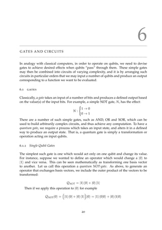 6
G AT E S A N D C I R C U I T S
In analogy with classical computers, in order to operate on qubits, we need to devise
gates to achieve desired effects when qubits “pass” through them. These simple gates
may then be combined into circuits of varying complexity, and it is by arranging such
circuits in particular orders that we may input a number of qubits and produce an output
corresponding to a function we want to be evaluated.
6.1 gates
Classically, a gate takes an input of a number of bits and produces a deﬁned output based
on the value(s) of the input bits. For example, a simple NOT gate, N, has the effect:
N :
1 → 0
0 → 1
There are a number of such simple gates, such as AND, OR and XOR, which can be
used to build arbitrarily complex circuits, and thus achieve any computation. To have a
quantum gate, we require a process which takes an input state, and alters it in a deﬁned
way to produce an output state. That is, a quantum gate is simply a transformation or
operation acting on input qubits.
6.1.1 Single Qubit Gates
The simplest such gate is one which would act only on one qubit and change its value.
For instance, suppose we wanted to deﬁne an operator which would change a |0 to
|1 and vice versa. This can be seen mathematically as transforming one basis vector
to another. Let us call this operation a quantum NOT-gate. As above, to generate an
operator that exchanges basis vectors, we include the outer product of the vectors to be
transformed:
QNOT = |1 0| + |0 1|
Then if we apply this operation to |0 for example
QNOT|0 = |1 0| + |0 1| |0 = |1 0|0 + |0 1|0
20
 