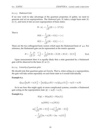 6.1. GATES CHAPTER 6. gates and circuits
6.1.1.3 Hadamard Gate
If we now wish to take advantage of the quantum properties of qubits, we need to
generate and act on superpositions. The Hadamard gate, H, takes a single basis state |0
or |1 , and turns it into an even superposition of basis states:
H : |a →
1
√
2
|0 + (−1)a
|1
That is
H|0 =
1
√
2
|0 + 1|1 = |+
H|1 =
1
√
2
|0 − 1|1 = |−
These are the two orthogonal basis vectors which span the Hadamard basis of 4.2. For
reference, the Hadamard gate can be represented as the matrix operator
H =
1
√
2
1 1
1 −1
=
1
√
2
|0 0| + |1 0| + |0 1| − |1 1| (6.2)
Upon measurement then it is equally likely that a state generated by a Hadamard
gate will be observed in the basis |0 or |1 .
6.1.1.4 Linearity of quantum gates
We should note that quantum gates act linearly. That is, when acting on a superposition,
the gate will take action separately on each basis state as it would individually.
Example 6.2.
QNOT a0|0 + a1|1 = a0(QNOT|0 ) + a1(QNOT|1 ) = a0|1 + a1|0
So to see how this might apply to more complicated systems, consider a Hadamard
gate acting on the superposition state |ψ = a0|0 + a1|1 ,
Example 6.3.
H|ψ = H a0|0 + H a1|1
a0 H|0 + a1 H|1
a0
1
√
2
|0 + |1 + a1
1
√
2
|0 − |1
=
1
√
2
a0 + a1 |0 + a0 − a1 |1
22
 