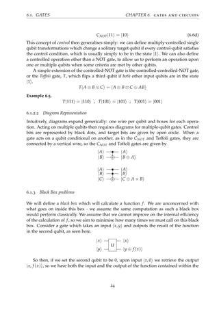 6.1. GATES CHAPTER 6. gates and circuits
CNOT|11 = |10 (6.6d)
This concept of control then generalises simply: we can deﬁne multiply-controlled single
qubit transformations which change a solitary target qubit if every control-qubit satisﬁes
the control condition, which is usually simply to be in the state |1 . We can also deﬁne
a controlled operation other than a NOT gate, to allow us to perform an operation upon
one or multiple qubits when some criteria are met by other qubits.
A simple extension of the controlled-NOT gate is the controlled-controlled-NOT gate,
or the Toffoli gate, T, which ﬂips a third qubit if both other input qubits are in the state
|1 .
T|A ⊗ B ⊗ C = |A ⊗ B ⊗ C ⊕ AB
Example 6.5.
T|111 = |110 ; T|101 = |101 ; T|001 = |001
6.1.2.2 Diagram Representation
Intuitively, diagrams expand generically: one wire per qubit and boxes for each opera-
tion. Acting on multiple qubits then requires diagrams for multiple-qubit gates. Control
bits are represented by black dots, and target bits are given by open circle. When a
gate acts on a qubit conditional on another, as in the CNOT and Toffoli gates, they are
connected by a vertical wire, so the CNOT and Toffoli gates are given by
|A • |A
|B |B ⊕ A
|A • |A
|B • |B
|C |C ⊕ A × B
6.1.3 Black Box problems
We will deﬁne a black box which will calculate a function f. We are unconcerned with
what goes on inside this box - we assume the same computation as such a black box
would perform classically. We assume that we cannot improve on the internal efﬁciency
of the calculation of f, so we aim to minimise how many times we must call on this black
box. Consider a gate which takes an input |x, y and outputs the result of the function
in the second qubit, as seen here.
|x
U
|x
|y |y ⊕ f (x)
So then, if we set the second qubit to be 0, upon input |x, 0 we retrieve the output
|x, f (x) , so we have both the input and the output of the function contained within the
24
 