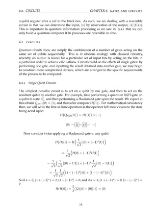 6.2. CIRCUITS CHAPTER 6. gates and circuits
2-qubit register after a call to the black box. As such, we are dealing with a reversible
circuit in that we can determine the input, |x by observation of the output, |x |f (x) .
This is important in quantum information processing as we saw in 5.2.1 that we can
only build a quantum computer if its processes are reversible in time.
6.2 circuits
Quantum circuits then, are simply the combination of a number of gates acting on the
same set of qubits sequentially. This is in obvious analogy with classical circuitry,
whereby an output is found for a particular set of input bits by acting on the bits in
a particular order to achieve calculations. Circuits build on the effects of single gates: by
performing one gate, and inputting the result obtained into another gate, we may begin
to construct more complicated devices, which are arranged to the speciﬁc requirements
of the process to be computed.
6.2.1 Single Qubit Circuits
The simplest possible circuit is to act on a qubit by one gate, and then to act on the
resultant qubit by another gate. For example, ﬁrst performing a quantum NOT-gate on
a qubit in state |0 , and then performing a Hadamard gate upon the result. We expect to
ﬁrst obtain QNOT|0 = |1 , and thereafter compute H(|1 ). For mathematical consistency
then, we will write the ﬁrst-in-time operation as the operator left-most closest to the state
being acted upon:
H QNOT|0 = H |1 = |−
|0 X H |−
Now consider twice applying a Hadamard gate to any qubit
H(H|a ) = H
1
√
2
|0 + (−1)a
|1
=
1
√
2
H|0 + (−1)a
H|1
=
1
√
2
1
√
2
|0 + 1|1 + (−1)a 1
√
2
|0 − 1|1
=
1
√
2
1
√
2
1 + (−1)a
|0 + 1 − (−1)a
|1
So if a = 0, (1 + (−1)a) = 2, (1 − (−1)a) = 0, and if a = 1, (1 + (−1)a) = 0, (1 − (−1)a) =
2
H(H|0 ) =
1
2
(2)|0 + (0)|1 = |0
25
 
