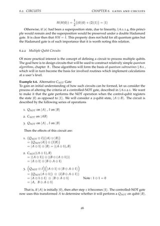 6.2. CIRCUITS CHAPTER 6. gates and circuits
H(H|0 ) =
1
2
(0)|0 + (2)|1 = |1
Otherwise, if |a had been a superposition state, due to linearity, § 6.1.1.4, this princi-
ple would remain and the superposition would be preserved under a double Hadamard
gate. It is clear then that HH = I. This property does not hold for all quantum gates but
the Hadamard gate is of such importance that it is worth noting this relation.
6.2.2 Multiple Qubit Circuits
Of more practical interest is the concept of deﬁning a circuit to process multiple qubits.
The goal here is to design circuits that will be used to construct relatively simple quantum
algorithms, chapter 8 . These algorithms will form the basis of quantum subroutines § 8.1 ,
which will in turn become the basis for involved routines which implement calculations
at a user’s level.
Example 6.6. Alternative CNOT Gate
To gain an initial understanding of how such circuits can be formed, let us consider the
process of altering the criteria of a controlled-NOT gate, described in § 6.1.2.1. We want
to make it that the gate performs the NOT operation when the control-qubit registers
the state |0 as opposed to |1 . We will consider a 2-qubit state, |A ⊗ B . The circuit is
described by the following series of operations
1. QNOT on |A , I on |B
2. CNOT on |AB
3. QNOT on |A , I on |B
Then the effects of this circuit are:
1. QNOT ⊗ I |A ⊗ |B
= QNOT|A ⊗ I|B
= |A ⊕ 1 ⊗ |B = |(A ⊕ 1), B
2. CNOT|(A ⊕ 1), B
= |(A ⊕ 1) ⊗ |(B ⊕ (A ⊕ 1))
= |A ⊕ 1 ⊗ |B ⊕ A ⊕ 1
3. QNOT ⊗ I |A ⊕ 1 ⊗ |B ⊕ A ⊕ 1
= QNOT|A ⊕ 1 ⊗ (I|B ⊕ A ⊕ 1 )
= |A ⊕ 1 ⊕ 1 ⊗ |B ⊕ A ⊕ 1 Note : 1 ⊕ 1 = 0
= |A, B ⊕ A ⊕ 1
That is, if |A is initially |0 , then after step 1 it becomes |1 . The controlled-NOT gate
now uses this transformed A to determine whether it will perform a QNOT on qubit |B .
26
 