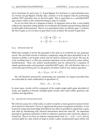 6.3. QUANTUM TELEPORTATION CHAPTER 6. gates and circuits
So if A had been |0 and is now |1 , B gets ﬂipped. If A had been |1 and is therefore now
|0 , B does not get ﬂipped. Finally, step 3 returns A to its original value by performing
another NOT operation only on the ﬁrst qubit. This is equivalent to a controlled-NOT
gate whose criteria is the control-bit being in state |0 initially.
So we can show this on a diagram as below. In diagrams such as this, a wire (qubit)
without any operation acting directly on it indicates the identity operator being imposed
on that qubit at that juncture. That is, it is equivalent to have an identity gate, I, as below
the ﬁrst X-gate, as it is to have no gate there at all, as below the second X-gate here:
A X • X A
B I B ⊕ A ⊕ 1
6.2.3 Universal Gate Set
While this example is trivial, the principle is the same as it would be for any quantum
circuit. We can build circuits of arbitrary complexity using the ideas described so far. It
remains to deﬁne a set of gates which may be used to construct any circuit. We may do
so by recalling from § 5.2 that any quantum operation can be achieved by some unitary
transformation. Then, any unitary transformation may be achieved by a sequence of
simple quantum gates and quantum controlled-NOT gates. We will therefore take as a
universally approximating gate set, the generic set below, with U any unitary operation.
UG = {CNOT , U | U = U†
}
We will therefore proceed by constructing any operation we require provided they
are achievable by some combination of operations Oi,
O1O2 . . . On ; Oi ∈ UG
In most cases, circuits will be composed of the simple single qubit gates described al-
ready, put together to become multiple-qubit circuits, then used within quantum sub-
routines and algorithms.
6.3 quantum teleportation
We will now pause for a brief aside, in order to explore a more general concept of inter-
est in Quantum Information Theory, to appreciate the power of quantum mechanics. It can
be proven using only knowledge described so far, that it is possible to regenerate a quan-
tum state by transferring only classical information about the state [8]. An important
principle in quantum mechanics is that an unknown quantum state cannot be copied or
cloned [9]. Thus if we have an unkown superposition state |ψ = a0|0 + b0|1 , and an
auxiliary qubit |0 , onto which we hope to create a qubit, measurement upon which will
27
 