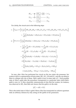 6.3. QUANTUM TELEPORTATION CHAPTER 6. gates and circuits
|0 A • |0 A H |+ A
|1 A |1 A |1 A
|1 B |1 B |1 B
For clarity, the circuit acts in the following steps
1. CNOT ⊗ I ( 1√
2
) a|0 A|0 A|0 B + a|0 A|1 A|1 B + b|1 A|0 A|0 B + b|1 A|1 A|1 B
=
1
√
2
a|0A0A0B + a|0A1A1B + b|1A1A0B + b|1A0A1B
2. H ⊗ I ⊗ I 1√
2
a|0A0A0B + a|0A1A1B + b|1A1A0B + b|1A0A1B
=
1
√
2
a
1
√
2
(|0 + |1 )A|0A0B + a
1
√
2
(|0 + |1 )A|1A1B
+b
1
√
2
(|0 − |1 )A|1A0B + b
1
√
2
(|0 − |1 )A|0A1B
=
1
2
a |0A0A0B + |1A0A0B + |0A1A1B + |1A1A1B
+b |0A1A0B − |1A1A0B + |0A0A1B − |1A0A1B
=
1
2
|0A0A a|0 B + b|1 B + |0A1A a|1 B + b|0 B
+|1A0A a|0 B − b|1 B + |1A1A a|1 B − b|0 B
So now, after Alice has performed her circuit on the two states she possesses, her
system is left in a superposition of basis states |00 , |01 , |10 and|11 , and she can observe
them to collapse into one of these. Bob’s qubit is now in some state |ψ . Each possible
state of Alice’s qubit after the procedure corresponds to a particular state which Bob’s
qubit is now in: if Alice classically communicates to him that her system, for instance,
was observed in |00 , then Bob now knows that his qubit is in the state
ψ = a|0 + b|1
This is the initial state of Alice’s qubit! Hence Alice has transported an unkown quantum
state an arbitrary distance by only acting on the qubits in her possession.
29
 