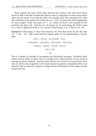 6.3. QUANTUM TELEPORTATION CHAPTER 6. gates and circuits
There remains the cases where Alice observes her system in the other basis states,
however. Bob is still able to obtain the unkown state |ψ regardless of what measurement
Alice sees, by means of decoding his qubit. For example, had Alice measured |01 , then
Bob would know his qubit to be in the state a|1 + b|0 . To restore the initial amplitudes,
he must simply “swap” the states |0 ↔ |1 , which we know to be possible by the
quantum not gate, 6.1b. Likewise, he can restore |ψ by performing the Pauli-Y gate,
6.1c if Alice’s qubits had been in |11 , and by a Pauli-Z gate, 6.1d, if Alice’s is in |10 .
Example 6.7 (Decoding). If Alice had observed |10 , Bob then knows he has the state
|ψ = a|0 − b|1 . Bob would ﬁnd the original qubit |ψ by implementing a Pauli-Z
gate:
Z ψ = |0 0| − |1 1| a|0 − b|1
= a|0 ( 0|0 ) − a|0 ( 0|1 ) − b|1 ( 1|0 ) + b|1 ( 1|1 )
= a|0 (1) − a|0 (0) − b|1 (0) + b|1 (1)
= a|0 + b|1
= |ψ
This is a simple of example of encrypting and decrypting messages. Quantum Infor-
mation theory builds on these ideas to consider how communication can be achieved
through quantum methods. Improvements offered over classical communication chan-
nels are of the same magnitude as the improvements quantum computation offers over
classical. This is explored in depth in a huge amount of literature on the subject, includ-
ing [7] and [10].
30
 