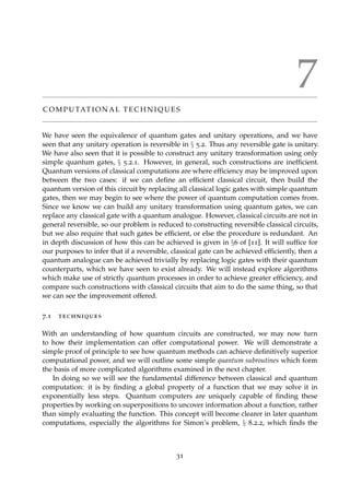 7
C O M P U TAT I O N A L T E C H N I Q U E S
We have seen the equivalence of quantum gates and unitary operations, and we have
seen that any unitary operation is reversible in § 5.2. Thus any reversible gate is unitary.
We have also seen that it is possible to construct any unitary transformation using only
simple quantum gates, § 5.2.1. However, in general, such constructions are inefﬁcient.
Quantum versions of classical computations are where efﬁciency may be improved upon
between the two cases: if we can deﬁne an efﬁcient classical circuit, then build the
quantum version of this circuit by replacing all classical logic gates with simple quantum
gates, then we may begin to see where the power of quantum computation comes from.
Since we know we can build any unitary transformation using quantum gates, we can
replace any classical gate with a quantum analogue. However, classical circuits are not in
general reversible, so our problem is reduced to constructing reversible classical circuits,
but we also require that such gates be efﬁcient, or else the procedure is redundant. An
in depth discussion of how this can be achieved is given in §6 of [11]. It will sufﬁce for
our purposes to infer that if a reversible, classical gate can be achieved efﬁciently, then a
quantum analogue can be achieved trivially by replacing logic gates with their quantum
counterparts, which we have seen to exist already. We will instead explore algorithms
which make use of strictly quantum processes in order to achieve greater efﬁciency, and
compare such constructions with classical circuits that aim to do the same thing, so that
we can see the improvement offered.
7.1 techniques
With an understanding of how quantum circuits are constructed, we may now turn
to how their implementation can offer computational power. We will demonstrate a
simple proof of principle to see how quantum methods can achieve deﬁnitively superior
computational power, and we will outline some simple quantum subroutines which form
the basis of more complicated algorithms examined in the next chapter.
In doing so we will see the fundamental difference between classical and quantum
computation: it is by ﬁnding a global property of a function that we may solve it in
exponentially less steps. Quantum computers are uniquely capable of ﬁnding these
properties by working on superpositions to uncover information about a function, rather
than simply evaluating the function. This concept will become clearer in later quantum
computations, especially the algorithms for Simon’s problem, § 8.2.2, which ﬁnds the
31
 