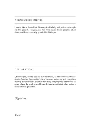 A C K N O W L E D G E M E N T S
I would like to thank Prof. Timoney for his help and patience through-
out this project. His guidance has been crucial to my progress at all
times, and I am extremely grateful for his input.
D E C L A R AT I O N
I, Brian Flynn, hereby declare that this thesis, “A Mathematical Introduc-
tion to Quantum Computation”, is of my own authorsip and comprises
entirely my own work, except where fully and properly referenced. In
cases where the work resembles or derives from that of other authors,
full citation is provided.
Signature :
Date:
 
