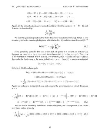 8.1. QUANTUM SUBROUTINES CHAPTER 8. algorithms
+|01 . . . 00 + |01 . . . 10 + |01 . . . 01 + |01 . . . 11 + . . .
+|10 . . . 00 + |10 . . . 01 + |10 . . . 10 + |10 . . . 11 + . . .
+|11 . . . 00 + |11 . . . 01 + |11 . . . 10 + · · · + |11 . . . 11
Again, let the above basis states be considered binary for the numbers ( 0 → N − 1), and
this can be described by
1
√
N
N−1
∑
y=0
|y
We call this general operation the Walsh-Hadamard transformation [12]. When it acts
on on a system of n unentangled qubits, all initialised to |0 and therefore denoted |0 ⊗n
,
W(|0 ⊗n
) =
1
√
2n
2n−1
∑
y=0
|y (8.3)
More generally, consider the case where not all qubits in a system are initially |0 .
Suppose we have |z = |z0, z1, z2, ..., zn , then there exists |y = |y0, y1, ..., yn . Then z · y
is the number of common bits in z and y. For example, if |z = |0011 and |y = |1110 ,
then only the third entry is the same in both, so z · y = 1. Now, |z is a representation of
|z = |z0 ⊗ |z1 ⊗ ... ⊗ |zn
So let zi ∈ {0, 1} and compute
W|z = (H ⊗ H ⊗ H ⊗ · · · ⊗ H)(|z0 ⊗ |z1 ⊗ ... ⊗ |zn )
= (H|z0 ) ⊗ (H|z1 ) ⊗ · · · ⊗ (H|zn )
=
1
√
2n
(|0 + (−1)z0 |1 ) ⊗ (|0 + (−1)z1 |1 ⊗ · · · ⊗ (|0 + (−1)zn
|1 )
Again we will prove a simpliﬁed case and assume the generalisation as trivial. Consider
n = 3.
=
1
√
8
|0 + (−1)z0 |1 ⊗ |0 + (−1)z1 |1 ⊗ |0 + (−1)z2 |1 = |000 + (−1)z2 |001 + (−1)z1 |010
+(−1)z0 |100 + (−1)(z0+z2)
|101 + (−1)(z0+z1)
|110 + (−1)(z0+z1+z3)
|111 (8.4)
And as this is an evenly distributed three-qubit state, we can represent it as a sum
over basis states, given by
1
√
8
8
∑
y=0
|y =
1
√
8
|000 ± |001 ± |010 ± |011 ± |100 ± |101 ± |110 ± |111 (8.5)
37
 