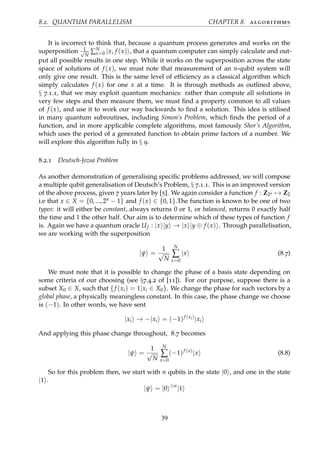 8.2. QUANTUM PARALLELISM CHAPTER 8. algorithms
It is incorrect to think that, because a quantum process generates and works on the
superposition 1√
N
∑N
x=0 |x, f (x) , that a quantum computer can simply calculate and out-
put all possible results in one step. While it works on the superposition across the state
space of solutions of f (x), we must note that measurement of an n-qubit system will
only give one result. This is the same level of efﬁciency as a classical algorithm which
simply calculates f (x) for one x at a time. It is through methods as outlined above,
§ 7.1.1, that we may exploit quantum mechanics: rather than compute all solutions in
very few steps and then measure them, we must ﬁnd a property common to all values
of f (x), and use it to work our way backwards to ﬁnd a solution. This idea is utilised
in many quantum subroutines, including Simon’s Problem, which ﬁnds the period of a
function, and in more applicable complete algorithms, most famously Shor’s Algorithm,
which uses the period of a generated function to obtain prime factors of a number. We
will explore this algorithm fully in § 9.
8.2.1 Deutsch-Jozsa Problem
As another demonstration of generalising speciﬁc problems addressed, we will compose
a multiple qubit generalisation of Deutsch’s Problem, § 7.1.1. This is an improved version
of the above process, given 7 years later by [5]. We again consider a function f : Z2n → Z2
i.e that x ∈ X = {0, ..., 2n − 1} and f (x) ∈ {0, 1}.The function is known to be one of two
types: it will either be constant, always returns 0 or 1, or balanced, returns 0 exactly half
the time and 1 the other half. Our aim is to determine which of these types of function f
is. Again we have a quantum oracle Uf : |x |y → |x |y ⊕ f (x) . Through parallelisation,
we are working with the superposition
|ψ =
1
√
N
N
∑
x=0
|x (8.7)
We must note that it is possible to change the phase of a basis state depending on
some criteria of our choosing (see §7.4.2 of [11]). For our purpose, suppose there is a
subset X0 ∈ X, such that {f (xi) = 1|xi ∈ X0}. We change the phase for such vectors by a
global phase, a physically meaningless constant. In this case, the phase change we choose
is (−1). In other words, we have sent
|xi → −|xi = (−1)f (xi)
|xi
And applying this phase change throughout, 8.7 becomes
|ψ =
1
√
N
N
∑
x=0
(−1)f (x)
|x (8.8)
So for this problem then, we start with n qubits in the state |0 , and one in the state
|1 .
|ψ = |0 ⊗n
|1
39
 