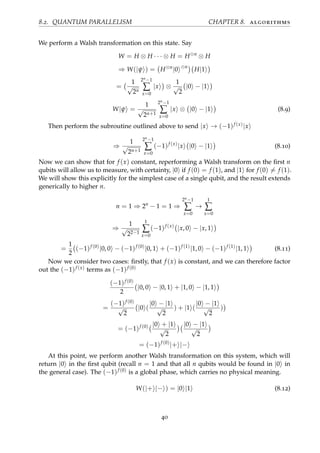 8.2. QUANTUM PARALLELISM CHAPTER 8. algorithms
We perform a Walsh transformation on this state. Say
W = H ⊗ H · · · ⊗ H = H⊗n
⊗ H
⇒ W(|ψ ) = H⊗n
|0 ⊗n
H|1
=
1
√
2n
2n−1
∑
x=0
|x ⊗
1
√
2
|0 − |1
W|ψ =
1
√
2n+1
2n−1
∑
x=0
|x ⊗ |0 − |1 (8.9)
Then perform the subroutine outlined above to send |x → (−1)f (x)|x
⇒
1
√
2n+1
2n−1
∑
x=0
(−1)f (x)
|x |0 − |1 (8.10)
Now we can show that for f (x) constant, reperforming a Walsh transform on the ﬁrst n
qubits will allow us to measure, with certainty, |0 if f (0) = f (1), and |1 for f (0) = f (1).
We will show this explicitly for the simplest case of a single qubit, and the result extends
generically to higher n.
n = 1 ⇒ 2n
− 1 = 1 ⇒
2n−1
∑
x=0
→
1
∑
x=0
⇒
1
√
22−1
1
∑
x=0
(−1)f (x)
|x, 0 − |x, 1
=
1
2
(−1)f (0)
|0, 0 − (−1)f (0)
|0, 1 + (−1)f (1)
|1, 0 − (−1)f (1)
|1, 1 (8.11)
Now we consider two cases: ﬁrstly, that f (x) is constant, and we can therefore factor
out the (−1)f (x) terms as (−1)f (0)
(−1)f (0)
2
|0, 0 − |0, 1 + |1, 0 − |1, 1
=
(−1)f (0)
√
2
|0 (
|0 − |1
√
2
) + |1 (
|0 − |1
√
2
)
= (−1)f (0) |0 + |1
√
2
|0 − |1
√
2
= (−1)f (0)
|+ |−
At this point, we perform another Walsh transformation on this system, which will
return |0 in the ﬁrst qubit (recall n = 1 and that all n qubits would be found in |0 in
the general case). The (−1)f (0) is a global phase, which carries no physical meaning.
W(|+ |− ) = |0 |1 (8.12)
40
 