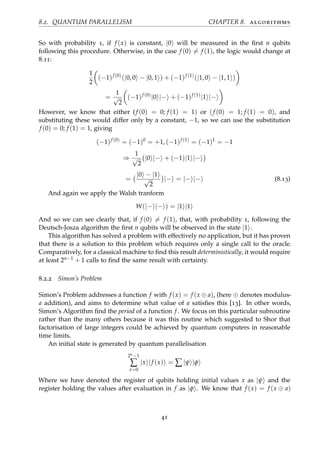 8.2. QUANTUM PARALLELISM CHAPTER 8. algorithms
So with probability 1, if f (x) is constant, |0 will be measured in the ﬁrst n qubits
following this procedure. Otherwise, in the case f (0) = f (1), the logic would change at
8.11:
1
2
(−1)f (0)
(|0, 0 − |0, 1 ) + (−1)f (1)
(|1, 0 − |1, 1 )
=
1
√
2
(−1)f (0)
|0 |− + (−1)f (1)
|1 |−
However, we know that either (f (0) = 0; f (1) = 1) or (f (0) = 1; f (1) = 0), and
substituting these would differ only by a constant, −1, so we can use the substitution
f (0) = 0; f (1) = 1, giving
(−1)f (0)
= (−1)0
= +1, (−1)f (1)
= (−1)1
= −1
⇒
1
√
2
|0 |− + (−1)|1 |−
=
|0 − |1
√
2
|− = |− |− (8.13)
And again we apply the Walsh tranform
W(|− |− ) = |1 |1
And so we can see clearly that, if f (0) = f (1), that, with probability 1, following the
Deutsch-Josza algorithm the ﬁrst n qubits will be observed in the state |1 .
This algorithm has solved a problem with effectively no application, but it has proven
that there is a solution to this problem which requires only a single call to the oracle.
Comparatively, for a classical machine to ﬁnd this result deterministically, it would require
at least 2n−1 + 1 calls to ﬁnd the same result with certainty.
8.2.2 Simon’s Problem
Simon’s Problem addresses a function f with f (x) = f (x ⊕ a), (here ⊕ denotes modulus-
a addition), and aims to determine what value of a satisﬁes this [13]. In other words,
Simon’s Algorithm ﬁnd the period of a function f. We focus on this particular subroutine
rather than the many others because it was this routine which suggested to Shor that
factorisation of large integers could be achieved by quantum computers in reasonable
time limits.
An initial state is generated by quantum parallelisation
2n−1
∑
x=0
|x |f (x) = ∑|ψ |φ
Where we have denoted the register of qubits holding initial values x as |ψ and the
register holding the values after evaluation in f as |φ . We know that f (x) = f (x ⊕ a)
41
 