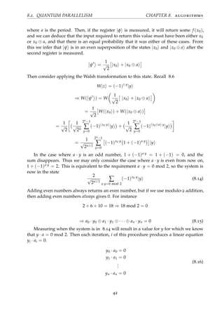 8.2. QUANTUM PARALLELISM CHAPTER 8. algorithms
where a is the period. Then, if the register |φ is measured, it will return some f (x0),
and we can deduce that the input required to return this value must have been either x0
or x0 ⊕ a, and that there is an equal probability that it was either of these cases. From
this we infer that |ψ is in an even superposition of the states |x0 and |x0 ⊕ a after the
second register is measured.
ψ =
1
√
2
|x0 + |x0 ⊕ a
Then consider applying the Walsh transformation to this state. Recall 8.6
W|z = (−1)z·y
|y
⇒ W( ψ ) = W
1
√
2
|x0 + |x0 ⊕ a
=
1
√
2
W(|x0 ) + W(|x0 ⊕ a )
=
1
√
2
1
√
2n
2n−1
∑
y=0
(−1)(x0·y)
|y +
1
√
2
2n−1
∑
y=0
(−1)(x0⊕a)·y
|y
=
1
√
2n+1
2n−1
∑
y=0
(−1)x0·y
1 + (−1)a·y
|y
In the case where a · y is an odd number, 1 + (−1)a·y = 1 + (−1) = 0, and the
sum disappears. Thus we may only consider the case where a · y is even from now on,
1 + (−1)a·y = 2. This is equivalent to the requirement a · y = 0 mod 2, so the system is
now in the state
2
√
2n+1
∑
a·y=0 mod 2
(−1)x0·y
|y (8.14)
Adding even numbers always returns an even number, but if we use modulo-2 addition,
then adding even numbers always gives 0. For instance
2 + 6 + 10 = 18 ⇒ 18 mod 2 = 0
⇒ a0 · y0 ⊕ a1 · y1 ⊕ · · · ⊕ an · yn = 0 (8.15)
Measuring when the system is in 8.14 will result in a value for y for which we know
that y · a = 0 mod 2. Then each iteration, i of this procedure produces a linear equation
yi · ai = 0.
y0 · a0 = 0
y1 · a1 = 0
...
yn · an = 0
(8.16)
42
 