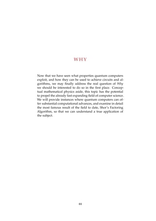 W H Y
Now that we have seen what properties quantum computers
exploit, and how they can be used to achieve circuits and al-
gorithms, we may ﬁnally address the real question of Why
we should be interested to do so in the ﬁrst place. Concep-
tual mathematical physics aside, this topic has the potential
to propel the already fast expanding ﬁeld of computer science.
We will provide instances where quantum computers can of-
fer substantial computational advances, and examine in detail
the most famous result of the ﬁeld to date, Shor’s Factoring
Algorithm, so that we can understand a true application of
the subject.
44
 