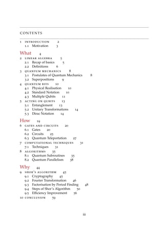 C O N T E N T S
1 introduction 2
1.1 Motivation 3
What 4
2 linear algebra 5
2.1 Recap of basics 5
2.2 Deﬁnitions 6
3 quantum mechanics 8
3.1 Postulates of Quantum Mechanics 8
3.2 Superpositions 9
4 quantum bits 10
4.1 Physical Realisation 10
4.2 Standard Notation 10
4.3 Multiple Qubits 11
5 acting on qubits 13
5.1 Entanglement 13
5.2 Unitary Transformations 14
5.3 Dirac Notation 14
How 19
6 gates and circuits 20
6.1 Gates 20
6.2 Circuits 25
6.3 Quantum Teleportation 27
7 computational techniques 31
7.1 Techniques 31
8 algorithms 35
8.1 Quantum Subroutines 35
8.2 Quantum Parallelism 38
Why 44
9 shor’s algorithm 45
9.1 Cryptography 45
9.2 Fourier Transformation 46
9.3 Factorisation by Period Finding 48
9.4 Steps of Shor’s Algorithm 50
9.5 Efﬁciency Improvement 56
10 conclusion 59
iii
 