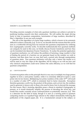 9
S H O R ’ S A L G O R I T H M
Providing concrete examples of what only quantum machines can achieve is pivotal to
justifying funding research into their construction. We will outline the major driving
factor to date in quantum computation, factorisation of large numbers, described by
Shor’s Algorithm, to see one such example.
The aim of the algorithm is to factor large numbers, which is known to be extremely
difﬁcult to achieve classically, [14]. To do so, we describe ﬁrst the reasons that this can be
seen as a worthwhile driving force for research into quantum computation by outlining
how cryptography currently works. To describe mathematically how quantum methods
can uniquely be used in this area, we brieﬂy discuss Fourier transforms and how they
can be translated into Quantum Fourier Transforms. To realise the potential application
of quantum mechanics, we will reduce the problem of factoring a large number to that
of ﬁnding the period of a function we can generate based on the number we wish to
factorise, and then show how we may ﬁnd such a period only through manipulation
of quantum states. True quantum mechanics will play only a minor role insofar as it
will be used in very few steps of the algorithm, but by doing so we will see how and
why classical computation could never achieve the same efﬁciency as we will ﬁnd for
quantum computation.
9.1 cryptography
Current encryption relies on the principle that it is very easy to multiply two large primes
together to form a semi-prime number, while it is extremely difﬁcult to factor a semi
prime into its two factors. Multiplying two prime numbers of the order 10100 will result
in a number of order 10200, which is extremely hard to factor classically. Encryption
therefore generates a public key, the product of the primes, and a private key, the numbers
used to generate it, known only to those who need to know how to decrypt the message.
For this reason, Shor’s factoring algorithm poses a threat to standard cryptography at
present, as it would drastically simplify the process of decoding the secret key, and
would thus render currently secure communications as potentially insecure, [15]. This
is a detractor for the ﬁeld of study, though it is seen as a turning point in quantum
computing insofar as it sparked huge interest in the subject immediately following the
publication of the original paper, [6]. It is a fundamental concept to the subject, so
45
 