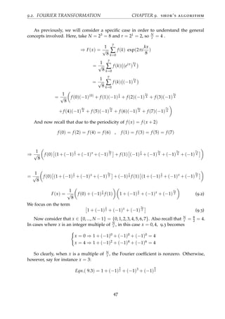 9.2. FOURIER TRANSFORMATION CHAPTER 9. shor’s algorithm
As previously, we will consider a speciﬁc case in order to understand the general
concepts involved. Here, take N = 23 = 8 and r = 21 = 2, so N
r = 4 .
⇒ F(x) =
1
√
8
7
∑
k=0
f (k) exp(2πi
kx
8
)
=
1
√
8
7
∑
k=0
f (k) (eiπ
)
kx
4
=
1
√
8
7
∑
k=0
f (k) (−1)
kx
4
=
1
√
8
f (0)(−1)(0)
+ f (1)(−1)
x
4 + f (2)(−1)
2x
4 + f (3)(−1)
3x
4
+f (4)(−1)
4x
4 + f (5)(−1)
5x
4 + f (6)(−1)
6x
4 + f (7)(−1)
7x
4
And now recall that due to the periodicity of f (x) = f (x + 2)
f (0) = f (2) = f (4) = f (6) , f (1) = f (3) = f (5) = f (7)
⇒
1
√
8
f (0) (1 + (−1)
x
2 + (−1)x
+ (−1)
3x
2 + f (1) (−1)
x
4 + (−1)
3x
4 + (−1)
5x
4 + (−1)
7x
4
=
1
√
8
f (0) (1 + (−1)
x
2 + (−1)x
+ (−1)
3x
2 + (−1)
x
4 f (1) (1 + (−1)
x
2 + (−1)x
+ (−1)
3x
2
F(x) =
1
√
8
f (0) + (−1)
x
4 f (1) 1 + (−1)
x
2 + (−1)x
+ (−1)
3x
2 (9.2)
We focus on the term
1 + (−1)
x
2 + (−1)x
+ (−1)
3x
2 (9.3)
Now consider that x ∈ {0, ..., N − 1} = {0, 1, 2, 3, 4, 5, 6, 7}. Also recall that N
r = 8
2 = 4.
In cases where x is an integer multiple of N
r , in this case x = 0, 4, 9.3 becomes
x = 0 ⇒ 1 + (−1)0 + (−1)0 + (−1)0 = 4
x = 4 ⇒ 1 + (−1)2 + (−1)4 + (−1)6 = 4
So clearly, when x is a multiple of N
r , the Fourier coefﬁcient is nonzero. Otherwise,
however, say for instance x = 3:
Eqn.( 9.3) = 1 + (−1)
3
2 + (−1)3
+ (−1)
9
2
47
 