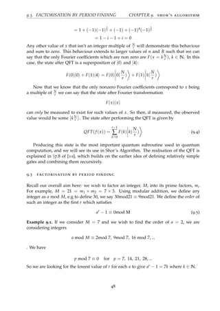 9.3. FACTORISATION BY PERIOD FINDING CHAPTER 9. shor’s algorithm
= 1 + (−1)(−1)
1
2 + (−1) + (−1)4
(−1)
1
2
= 1 − i − 1 + i = 0
Any other value of x that isn’t an integer multiple of N
r will demonstrate this behaviour
and sum to zero. This behaviour extends to larger values of n and R such that we can
say that the only Fourier coefﬁcients which are non zero are F(x = k N
r ), k ∈ N. In this
case, the state after QFT is a superposition of |0 and |4 :
F(0)|0 + F(1)|4 = F(0) 0(
N
r
) + F(1) 1(
N
r
)
Now that we know that the only nonzero Fourier coefﬁcients correspond to x being
a multiple of N
r we can say that the state after Fourier transformation
F(x)|x
can only be measured to exist for such values of x. So then, if measured, the observed
value would be some k N
r . The state after performing the QFT is given by
QFT(f (x)) =
r−1
∑
k=0
F(k) k(
N
r
) (9.4)
Producing this state is the most important quantum subroutine used in quantum
computation, and we will see its use in Shor’s Algorithm. The realisation of the QFT is
explained in §7.8 of [11], which builds on the earlier idea of deﬁning relatively simple
gates and combining them recursively.
9.3 factorisation by period finding
Recall our overall aim here: we wish to factor an integer, M, into its prime factors, mi.
For example, M = 21 = m1 × m2 = 7 × 3. Using modular addition, we deﬁne any
integer as a mod M, e.g to deﬁne 30, we say 30mod21 ≡ 9mod21. We deﬁne the order of
such an integer as the ﬁrst r which satisﬁes
ar
− 1 ≡ 0mod M (9.5)
Example 9.1. If we consider M = 7 and we wish to ﬁnd the order of a = 2, we are
considering integers
a mod M ≡ 2mod 7, 9mod 7, 16 mod 7, ...
. We have
p mod 7 ≡ 0 for p = 7, 14, 21, 28, ...
So we are looking for the lowest value of r for each a to give ar − 1 = 7k where k ∈ N.
48
 