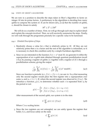 9.4. STEPS OF SHOR’S ALGORITHM CHAPTER 9. shor’s algorithm
9.4 steps of shor’s algorithm
We are now in a position to describe the steps taken in Shor’s Algorithm to factor an
integer M into its prime factors. A preliminary to the algorithms is deciding how many
qubits to compose the system of. It can be shown (§8.3, [11]) that the number of qubits,
n, should be chosen to satisfy
M2
≤ 2n
≤ 2M2
(9.6)
We will do so a number of times. First, we will go through each step in explicit detail
and explain the concepts involved. Then, we will succinctly summarise the steps. Finally,
we will walk through the programme precisely for a speciﬁc value to be factorised.
9.4.1 Detailed Description of Steps
1. Randomly choose a value for a that is relatively prime to M. (If they are not
relatively prime then a is a factor and the rest of the algorithm is redundant, so it
is necessary to check this condition early by a simple Euclidean algorithm).
2. Since we are interested in the function f (x) = ax mod M, we generate it within the
superposition of an n-qubit state obtained through quantum parallelisation (recall
§ 8.2), by passing a register of qubits |x together with a register of |0 ’s through a
parallelisation scheme, giving the output
1
√
2n
2n−1
∑
x=0
|x |f (x) =
1
√
2n
2n−1
∑
x=0
|x |ax
modM (9.7)
Since our function is periodic in r, f (x) = f (x + r), we saw in 8.2.2 that measuring
only the second register would place the ﬁrst register into a superposition over
some x0 and x0 + l.r, l ∈ Z, where the second register was observed in |f (x0) . We
introduce a function, g(x), to determine whether each x is separated from x0 by
the period or not:
g(x) =
1 f (x) = f (x0) , (x = x0 + l.r)
0 f (x) = f (x0) , (x = x0 + l.r)
After measurement of the second qubit, our system is in the state
C ∑
x
g(x) |x |f (x0) (9.8)
Where C is a scaling factor.
3. Since the two registers are not entangled, we can safely ignore the register that
holds f (x), and focus solely on the state
C ∑
x
g(x) |x (9.9)
50
 