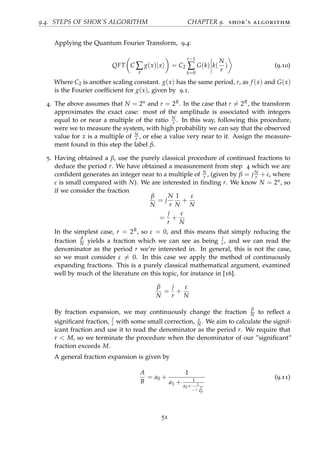 9.4. STEPS OF SHOR’S ALGORITHM CHAPTER 9. shor’s algorithm
Applying the Quantum Fourier Transform, 9.4:
QFT C ∑
x
g(x)|x = C2
r−1
∑
k=0
G(k) k(
N
r
) (9.10)
Where C2 is another scaling constant. g(x) has the same period, r, as f (x) and G(x)
is the Fourier coefﬁcient for g(x), given by 9.1.
4. The above assumes that N = 2n and r = 2R. In the case that r = 2R, the transform
approximates the exact case: most of the amplitude is associated with integers
equal to or near a multiple of the ratio N
r . In this way, following this procedure,
were we to measure the system, with high probability we can say that the observed
value for x is a multiple of N
r , or else a value very near to it. Assign the measure-
ment found in this step the label β.
5. Having obtained a β, use the purely classical procedure of continued fractions to
deduce the period r. We have obtained a measurement from step 4 which we are
conﬁdent generates an integer near to a multiple of N
r , (given by β = jN
r + ε, where
ε is small compared with N). We are interested in ﬁnding r. We know N = 2n, so
if we consider the fraction
β
N
= j
N
r
1
N
+
ε
N
=
j
r
+
ε
N
In the simplest case, r = 2R, so ε = 0, and this means that simply reducing the
fraction
β
N yields a fraction which we can see as being
j
r , and we can read the
denominator as the period r we’re interested in. In general, this is not the case,
so we must consider ε = 0. In this case we apply the method of continuously
expanding fractions. This is a purely classical mathematical argument, examined
well by much of the literature on this topic, for instance in [16].
β
N
=
j
r
+
ε
N
By fraction expansion, we may continuously change the fraction
β
N to reﬂect a
signiﬁcant fraction,
j
r with some small correction, ε
N . We aim to calculate the signif-
icant fraction and use it to read the denominator as the period r. We require that
r < M, so we terminate the procedure when the denominator of our ”signiﬁcant”
fraction exceeds M.
A general fraction expansion is given by
A
B
= a0 +
1
a1 + 1
a2+ 1
...+ 1
ap
(9.11)
51
 