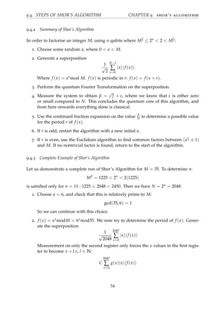 9.4. STEPS OF SHOR’S ALGORITHM CHAPTER 9. shor’s algorithm
9.4.2 Summary of Shor’s Algorithm
In order to factorise an integer M, using n qubits where M2 ≤ 2n < 2 < M2:
1. Choose some random a, where 0 < a < M.
2. Generate a superposition
1
√
2
N−1
∑
x=0
|x |f (x)
Where f (x) = axmod M. f (x) is periodic in r: f (x) = f (x + r).
3. Perform the quantum Fourier Transformation on the superposition.
4. Measure the system to obtain β = jN
r + ε, where we know that ε is either zero
or small compared to N. This concludes the quantum core of this algorithm, and
from here onwards everything done is classical.
5. Use the continued fraction expansion on the value
β
N to determine a possible value
for the period r of f (x).
6. If r is odd, restart the algorithm with a new initial a.
7. If r is even, use the Euclidean algorithm to ﬁnd common factors between (a
r
2 ± 1)
and M. If no nontrivial factor is found, return to the start of the algorithm.
9.4.3 Complete Example of Shor’s Algorithm
Let us demonstrate a complete run of Shor’s Algorithm for M = 35. To determine n:
M2
= 1225 < 2n
< 2(1225)
is satisﬁed only for n = 11 : 1225 < 2048 < 2450. Then we have N = 2n = 2048.
1. Choose a = 6, and check that this is relatively prime to M:
gcd(35, 6) = 1
So we can continue with this choice.
2. f (x) = axmodM = 6xmod35. We now try to determine the period of f (x). Gener-
ate the superposition
1
√
2048
2047
∑
x=0
|x |f (x)
Measurement on only the second register only forces the x values in the ﬁrst regis-
ter to become x + l.r, l ∈ N:
C
2047
∑
x=0
g(x)|x |f (x)
54
 