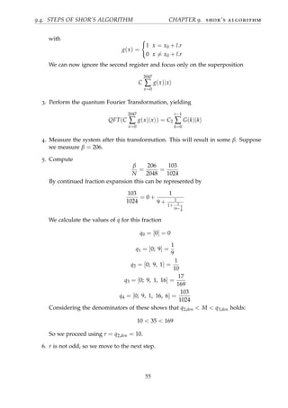 9.4. STEPS OF SHOR’S ALGORITHM CHAPTER 9. shor’s algorithm
with
g(x) =
1 x = x0 + l.r
0 x = x0 + l.r
We can now ignore the second register and focus only on the superposition
C
2047
∑
x=0
g(x)|x
3. Perform the quantum Fourier Transformation, yielding
QFT(C
2047
∑
x=0
g(x)|x ) = C2
r−1
∑
k=0
G(k)|k
4. Measure the system after this transformation. This will result in some β. Suppose
we measure β = 206.
5. Compute
β
N
=
206
2048
=
103
1024
By continued fraction expansion this can be represented by
103
1024
= 0 +
1
9 + 1
1+ 1
16+ 1
6
We calculate the values of q for this fraction
q0 = [0] = 0
q1 = [0; 9] =
1
9
q2 = [0; 9, 1] =
1
10
q3 = [0; 9, 1, 16] =
17
169
q4 = [0; 9, 1, 16, 6] =
103
1024
Considering the denominators of these shows that q2,den < M < q3,den holds:
10 < 35 < 169
So we proceed using r = q2,den = 10.
6. r is not odd, so we move to the next step.
55
 