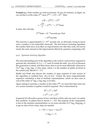 9.5. EFFICIENCY IMPROVEMENT CHAPTER 9. shor’s algorithm
Example 9.3. If the number we wish to factorise, M, has, for instance, 77 digits, we
can sat that is of the order 2256 since 2256 = 1.15 × 1077. Then
√
M ∼ (2256
)
1
2 = 2128
⇒
√
M
2
∼ (2128
)−1
= 2127
Trials
In time, this will take
2127
Trials × 10−12
seconds per Trial
∼ 1026
seconds
The universe is approximately 4 × 1017 seconds old, so obviously trying to factor
such a number is not achievable classically. The best known factoring algorithm,
the number ﬁeld sieve, [17] offers an improvement over this time scale, but not by
nearly the same amount as the improvement offered by quantum computing, [18].
9.5.2 Quantum Factoring Algorithm
The most demanding part of the algorithm is the modular exponentiation required to
generate the calculation of f (x) = ax mod M inside the state. §6.4 of [11] discusses
this generation in detail, and Shor shows that it can be most efﬁciently achieved in
O(n2 log2 n log2 log2 n) time steps, where n is the number of qubits involved in
the system [19]. (Recall N = 2n)
Rieffel and Polak also discuss the number of steps required of each section of
the algorithm as outlined here, §8.4 of [11]. Clearly the most computationally
expensive calculation is that of modular exponentiation, which we have seen to
cost of the order (n2 log2 n log2 log2 n) in time.
Again aiming to factorise a number of the order 2256, we must ﬁrst ﬁnd what size
of a system (number of qubits) would be required. This is determined by
M2
≤ 2n
≤ 2M2
⇒ 2512
≤ 2n
≤ 2513
In general M will not be a power of two, and there will be only one such n to satisfy
this condition. It sufﬁces here to choose n = 512. The majority of the computation
is due to the modular exponentiation, so we must calculate O(n2 log2 nlog2log2 n)
to get an idea of how many steps are needed.
n = 512 ⇒ log2n = log2(29
)
⇒ log2 n = 9
57
 