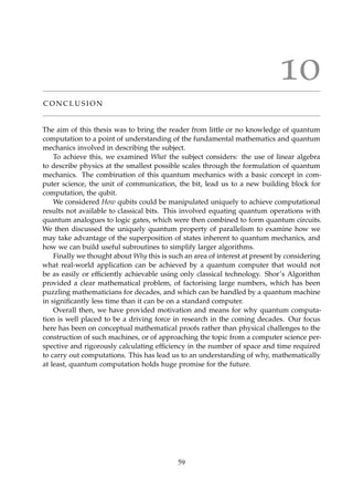 10
C O N C L U S I O N
The aim of this thesis was to bring the reader from little or no knowledge of quantum
computation to a point of understanding of the fundamental mathematics and quantum
mechanics involved in describing the subject.
To achieve this, we examined What the subject considers: the use of linear algebra
to describe physics at the smallest possible scales through the formulation of quantum
mechanics. The combination of this quantum mechanics with a basic concept in com-
puter science, the unit of communication, the bit, lead us to a new building block for
computation, the qubit.
We considered How qubits could be manipulated uniquely to achieve computational
results not available to classical bits. This involved equating quantum operations with
quantum analogues to logic gates, which were then combined to form quantum circuits.
We then discussed the uniquely quantum property of parallelism to examine how we
may take advantage of the superposition of states inherent to quantum mechanics, and
how we can build useful subroutines to simplify larger algorithms.
Finally we thought about Why this is such an area of interest at present by considering
what real-world application can be achieved by a quantum computer that would not
be as easily or efﬁciently achievable using only classical technology. Shor’s Algorithm
provided a clear mathematical problem, of factorising large numbers, which has been
puzzling mathematicians for decades, and which can be handled by a quantum machine
in signiﬁcantly less time than it can be on a standard computer.
Overall then, we have provided motivation and means for why quantum computa-
tion is well placed to be a driving force in research in the coming decades. Our focus
here has been on conceptual mathematical proofs rather than physical challenges to the
construction of such machines, or of approaching the topic from a computer science per-
spective and rigorously calculating efﬁciency in the number of space and time required
to carry out computations. This has lead us to an understanding of why, mathematically
at least, quantum computation holds huge promise for the future.
59
 