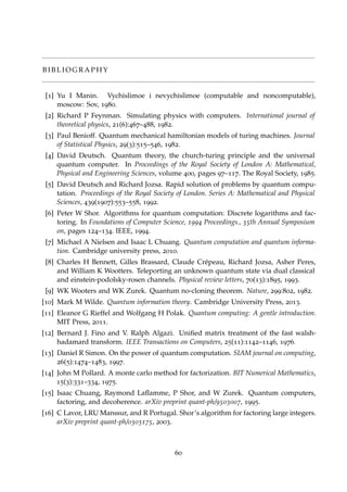 B I B L I O G R A P H Y
[1] Yu I Manin. Vychislimoe i nevychislimoe (computable and noncomputable),
moscow: Sov, 1980.
[2] Richard P Feynman. Simulating physics with computers. International journal of
theoretical physics, 21(6):467–488, 1982.
[3] Paul Benioff. Quantum mechanical hamiltonian models of turing machines. Journal
of Statistical Physics, 29(3):515–546, 1982.
[4] David Deutsch. Quantum theory, the church-turing principle and the universal
quantum computer. In Proceedings of the Royal Society of London A: Mathematical,
Physical and Engineering Sciences, volume 400, pages 97–117. The Royal Society, 1985.
[5] David Deutsch and Richard Jozsa. Rapid solution of problems by quantum compu-
tation. Proceedings of the Royal Society of London. Series A: Mathematical and Physical
Sciences, 439(1907):553–558, 1992.
[6] Peter W Shor. Algorithms for quantum computation: Discrete logarithms and fac-
toring. In Foundations of Computer Science, 1994 Proceedings., 35th Annual Symposium
on, pages 124–134. IEEE, 1994.
[7] Michael A Nielsen and Isaac L Chuang. Quantum computation and quantum informa-
tion. Cambridge university press, 2010.
[8] Charles H Bennett, Gilles Brassard, Claude Cr´epeau, Richard Jozsa, Asher Peres,
and William K Wootters. Teleporting an unknown quantum state via dual classical
and einstein-podolsky-rosen channels. Physical review letters, 70(13):1895, 1993.
[9] WK Wooters and WK Zurek. Quantum no-cloning theorem. Nature, 299:802, 1982.
[10] Mark M Wilde. Quantum information theory. Cambridge University Press, 2013.
[11] Eleanor G Rieffel and Wolfgang H Polak. Quantum computing: A gentle introduction.
MIT Press, 2011.
[12] Bernard J. Fino and V. Ralph Algazi. Uniﬁed matrix treatment of the fast walsh-
hadamard transform. IEEE Transactions on Computers, 25(11):1142–1146, 1976.
[13] Daniel R Simon. On the power of quantum computation. SIAM journal on computing,
26(5):1474–1483, 1997.
[14] John M Pollard. A monte carlo method for factorization. BIT Numerical Mathematics,
15(3):331–334, 1975.
[15] Isaac Chuang, Raymond Laﬂamme, P Shor, and W Zurek. Quantum computers,
factoring, and decoherence. arXiv preprint quant-ph/9503007, 1995.
[16] C Lavor, LRU Manssur, and R Portugal. Shor’s algorithm for factoring large integers.
arXiv preprint quant-ph/0303175, 2003.
60
 