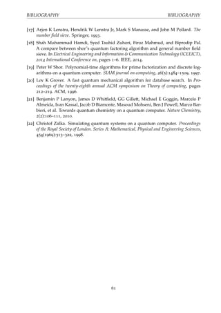 BIBLIOGRAPHY BIBLIOGRAPHY
[17] Arjen K Lenstra, Hendrik W Lenstra Jr, Mark S Manasse, and John M Pollard. The
number ﬁeld sieve. Springer, 1993.
[18] Shah Muhammad Hamdi, Syed Tauhid Zuhori, Firoz Mahmud, and Biprodip Pal.
A compare between shor’s quantum factoring algorithm and general number ﬁeld
sieve. In Electrical Engineering and Information & Communication Technology (ICEEICT),
2014 International Conference on, pages 1–6. IEEE, 2014.
[19] Peter W Shor. Polynomial-time algorithms for prime factorization and discrete log-
arithms on a quantum computer. SIAM journal on computing, 26(5):1484–1509, 1997.
[20] Lov K Grover. A fast quantum mechanical algorithm for database search. In Pro-
ceedings of the twenty-eighth annual ACM symposium on Theory of computing, pages
212–219. ACM, 1996.
[21] Benjamin P Lanyon, James D Whitﬁeld, GG Gillett, Michael E Goggin, Marcelo P
Almeida, Ivan Kassal, Jacob D Biamonte, Masoud Mohseni, Ben J Powell, Marco Bar-
bieri, et al. Towards quantum chemistry on a quantum computer. Nature Chemistry,
2(2):106–111, 2010.
[22] Christof Zalka. Simulating quantum systems on a quantum computer. Proceedings
of the Royal Society of London. Series A: Mathematical, Physical and Engineering Sciences,
454(1969):313–322, 1998.
61
 