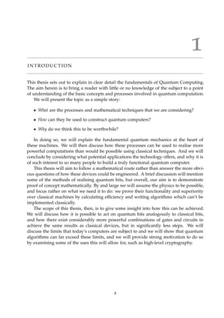 1
I N T R O D U C T I O N
This thesis sets out to explain in clear detail the fundamentals of Quantum Computing.
The aim herein is to bring a reader with little or no knowledge of the subject to a point
of understanding of the basic concepts and processes involved in quantum computation.
We will present the topic as a simple story:
• What are the processes and mathematical techniques that we are considering?
• How can they be used to construct quantum computers?
• Why do we think this to be worthwhile?
In doing so, we will explain the fundamental quantum mechanics at the heart of
these machines. We will then discuss how these processes can be used to realise more
powerful computations than would be possible using classical techniques. And we will
conclude by considering what potential applications the technology offers, and why it is
of such interest to so many people to build a truly functional quantum computer.
This thesis will aim to follow a mathematical route rather than answer the more obvi-
ous questions of how these devices could be engineered. A brief discussion will mention
some of the methods of realising quantum bits, but overall, our aim is to demonstrate
proof of concept mathematically. By and large we will assume the physics to be possible,
and focus rather on what we need it to do: we prove their functionality and superiority
over classical machines by calculating efﬁciency and writing algorithms which can’t be
implemented classically.
The scope of this thesis, then, is to give some insight into how this can be achieved.
We will discuss how it is possible to act on quantum bits analogously to classical bits,
and how there exist considerably more powerful combinations of gates and circuits to
achieve the same results as classical devices, but in signiﬁcantly less steps. We will
discuss the limits that today’s computers are subject to and we will show that quantum
algorithms can far exceed these limits, and we will provide strong motivation to do so
by examining some of the uses this will allow for, such as high-level cryptography.
2
 