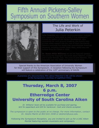 Fifth Annual Pickens-Salley
Symposium on Southern Women
Thursday, March 8, 2007
6 p.m.
Etherredge Center
University of South Carolina Aiken
Dr. Williams’ book will be available for purchase and signing.
$22 for paperback and $30 for hardcover. Cash and checks accepted.
The symposium is open to the public at no charge. For more information, contact
Dr. Deidre Martin at 803-641-3448 or deidrem@usca.edu.
Following the Symposium Reception, you are invited to join us for a USC Aiken
Recital featuring women musicians and composers.
Dr. Susan Millar Williams will be the featured speaker,
discussing the biography she wrote about Peterkin, A Devil
and a Good Woman, Too: The Lives of Julia Peterkin. The
biography won the 1998 Julia Cherry Spruill Prize.
Julia Peterkin was a South Carolina plantation mistress
who vowed to “write what is, even if it is unpleasant.”
Praised by leaders of the Harlem Renaissance, who
considered her work ground-breaking, she found a way
to draw white readers into the lives of black farmhands.
Peterkin produced five books that revolutionized American
literature, including Scarlet Sister Mary, which won the
Pulitzer Prize for Fiction in 1929.
A preview of a documentary film about Peterkin’s life will be shown
at the Symposium courtesy of Lightfoot Films.
The Life and Work of
Julia Peterkin
Special thanks to the American Association of University Women
for their support of this Symposium. A reception following the Symposium
will feature a celebration of the 125th
anniversary of AAUW.
 