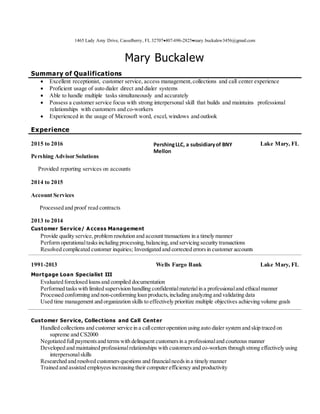 1465 Lady Amy Drive, Casselberry, FL 32707407-696-2825mary.buckalew3456@gmail.com
Mary Buckalew
Summary of Qualifications
 Excellent receptionist, customer service, access management,collections and call center experience
 Proficient usage of auto dialer direct and dialer systems
 Able to handle multiple tasks simultaneously and accurately
 Possess a customer service focus with strong interpersonal skill that builds and maintains professional
relationships with customers and co-workers
 Experienced in the usage of Microsoft word, excel, windows and outlook
Experience
2015 to 2016
Pershing Advisor Solutions
Provided reporting services on accounts
2014 to 2015
Account Services
Processed and proof read contracts
2013 to 2014
PershingLLC, a subsidiaryof BNY
Mellon
Lake Mary, FL
Customer Service/ A ccess Management
Provide quality service,problem resolution and account transactions in a timely manner
Perform operationaltasksincluding processing,balancing,and servicing security transactions
Resolved complicated customer inquiries; Investigated and corrected errorsin customer accounts
1991-2013 Wells Fargo Bank Lake Mary, FL
Mortgage Loan Specialist III
Evaluated foreclosed loansand compiled documentation
Performed taskswith limited supervision handling confidentialmaterialin a professionaland ethicalmanner
Processed conforming and non-conforming loan products,including analyzing and validating data
Used time management and organization skills to effectively prioritize multiple objectives achieving volume goals
Customer Service, Collections and Call Center
Handled collections and customer service in a callcenteroperation using auto dialer system and skip traced on
supreme and CS2000
Negotiated fullpaymentsand termswith delinquent customersin a professionaland courteous manner
Developed and maintained professionalrelationships with customersand co-workers through strong effectively using
interpersonalskills
Researched and resolved customersquestions and financialneedsin a timely manner
Trained and assisted employeesincreasing their computer efficiency and productivity
 