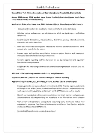 Karthik Prabhakaran
2 | P a g e
Bank of New York Mellon International Operations (India) Private Ltd, Chennai India
August 2013-August 2014, worked has a Senior Fund Administrator (Hedge funds, Term
Loan, mutual funds, Fund Accounting)
Application: Enterprise, Invest one, TLM, Business objects, Bloomberg and Workbench
 Calculate and report on Net Asset Value (NAV) for the funds on the daily basis
 Calculate Income and expenses accrual statements, which are also known as profit / Loss
statements
 Record security transactions, including trade, derivatives, pricing, interest payments,
maturities and corporate actions
 Enter data related to cash deposits, interest and dividend payment transactions which
needed to be recorded in the system
 Prepare cash and position reconciliation between system, brokers and investment
managers, research and resolve any discrepancies
 Compile reports regarding portfolio turnover for use by management and regulatory
documentation requirement
 Responsible for interacting with the client and representing the team on client calls and
meetings
Northern Trust Operating Services Private Ltd, Bangalore India
August 2011-May 2013, Worked has a Financial Analyst in Financial Reporting
Application: Report builder, TLM, Bloomberg, Geneva, Business Objects and Enterprise
 Prepare,generate,andreviewscheduleof investments (SOI), financial reports, statements
of changes in net assets (SCNA), statements of assets and liabilities (SAL) and supporting
work papers monthly, quarterly, and annually on US GAAP basis and analyse results.
 Identifyandinvestigatebreakitemson reconciliations in a timely manner, verify corporate
actions to ensure accurate processing and also ensure all the positions are priced correctly
 Work closely with (Onshore) Chicago Fund accounting team, clients and Mutual fund
managers in preparing fund financial statements for different fund families and also
disclosure of footnotes and FAS levels.
 Complete ad hoc duties and or projects as assigned
 