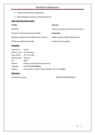 Karthik Prabhakaran
4 | P a g e
 StatutoryCompliance andReporting
 Mutual/Hedge FundAccountingandReporting
Skills,Interestsand Personality
IT Skills Interests
MS Office travelling,cricket,cultural eventsandmusic
Enterprise, TLM(stockandpositionREC) Personality
Workbench,Reportbuilder,Mainframe,Investran Helpful,logical,flexible, willingtolearn
SAPBusinessObjectsandPAM Humourfull andoutgoing
Personalia
Nationality : Indian
Father’sname : N Prabhakaran
Date of Birth : 22nd
Feb,1984
Marital Status : Married
Sex : Male
Hobbies : Playingcricketandlisteningtomusic
Language : English, French(Basics)
Address : 15 AzizMulk 2nd
Street,ThousandLights,Chennai –600006
References
Available on request (KARTHIK PRABHAKARAN)
 
