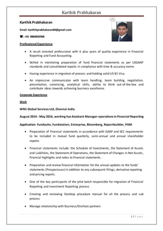 Karthik Prabhakaran
1 | P a g e
Karthik Prabhakaran
Email: karthikprabhakaran84@gmail.com
:+91 9884842968
Professional Experience
 A result oriented professional with 6 plus years of quality experience in Financial
Reporting and Fund Accounting.
 Skilled in monitoring preparation of fund financial statements as per USGAAP
standards and consolidated reports in compliance with time & accuracy norms
 Having experience in migration of process and holding valid US B1 Visa.
 An impressive communicator with team handling, team building, negotiation,
presentation, convincing, analytical skills, ability to think out-of-the-box and
contribute ideas towards achieving business excellence.
Corporate Experience
Work
WNS Global Services Ltd, Chennai India
August 2014 - May 2016, working has Assistant Manager-operations in Financial Reporting
Application: Fundsuite, Fundstation, Enterprise, Bloomberg, Reportbuilder, PAM
 Preparation of financial statements in accordance with GAAP and SEC requirements
to be included in mutual fund quarterly, semi-annual and annual shareholder
reports.
 Financial statements include: the Schedule of Investments, the Statement of Assets
and Liabilities, the Statement of Operations, the Statement of Changes in Net Assets,
financial highlights and notes to financial statements.
 Preparation and review financial information for the annual updates to the funds’
statements (Prospectuses) in addition to any subsequent filings, derivative reporting
and pricing reports.
 One of the key participants of the pilot batch responsible for migration of Financial
Reporting and Investment Reporting process
 Creating and reviewing Desktop procedure manual for all the process and sub
process
 Manage relationship with Business/Onshore partners
 