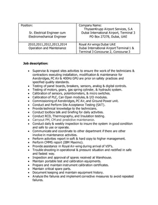 Position:
Sr. Electrical Engineer cum
Electromechanical Engineer
Company Name:
ThyssenKrupp Airport Services, S.A
Dubai International Airport, Terminal 3
PO Box 27278, Dubai, UAE
2010,2011,2012,2013,2014
Operation and Maintenance
Royal Air wings Dubai UAE
Dubai International Airport Terminal 1 &
Terminal 3 Concourse 2, Concourse 3
Job description:
 Supervise & inspect sites activities to ensure the work of the technicians &
contractors executing installation, modification & maintenance for
Aerobridges, PC Air & 400Hz GPU are prior on safety practices and
specified quality standards.
 Testing of panel boards, breakers, sensors, analog & digital controls.
 Testing of motors, gears, gas spring cylinder, & hydraulic system.
 Calibration of sensors, potentiometers, & micro switches.
 Calibration of PLC, Can Open modules, & I/O modules.
 Commissioning of Aerobridges, PC Air, and Ground Power unit.
 Conduct and Perform Site Acceptance Testing (SAT).
 Provide technical knowledge to the technicians.
 Conduct toolbox talk and briefing for daily activities.
 Conduct RCD, Thermography, and Insulation testing.
 Carryout PM, CM and predictive maintenance.
 Conduct daily & weekly inspection to insure the system in good condition
and safe to use or operate.
 Communicate and coordinate to other department if there are other
involve in maintenance activities.
 Perform activities report in soft & hard copy to higher management.
 Perform CMMS report (IBM Maximo).
 Provide assistance in Royal Air-wing during arrival of VIP’s.
 Trouble shooting in operational & pressure situation and rectified in safe
and fastest way.
 Inspection and approval of spares received at Warehouse.
 Maintain portable test and calibration equipments.
 Prepare and maintain instrument calibration certificates.
 Maintain critical spare parts.
 Document keeping and maintain equipment history.
 Analyze the failures and implement corrective measures to avoid repeated
failures.
 