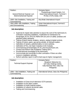 Position:
General Electrical Engineer cum
Electromechanical Engineer
Company Name:
ThyssenKrupp Airport System, S.A
Dubai International Airport, Terminal 3
PO Box 27278, Dubai, UAE
2009 –Site Installation, Testing and
Commissioning
Abu Dhabi International Airport
2007,2008 –Site Installation, Testing
and Commissioning
Dubai International Airport, Terminal 3
Concourse B
Job description:
 Supervise & inspect sites activities to ensure the work of the technicians &
contractors executing installation, modification & maintenance for
Aerobridges, PC Air, RTU’s & 400Hz GPU are prior on safety practices and
specified quality standards.
 Testing of panel boards, breakers, sensors, analog & digital controls.
 Testing of motors, gears, gas spring cylinder, & hydraulic system.
 Calibration of sensors, potentiometers, & micro switches.
 Calibration of PLC, Can Open modules, & I/O modules.
 Commissioning of Aerobridges, PC Air, and Ground Power unit.
 Conduct and Perform Site Acceptance Testing (SAT).
 Provide technical knowledge to the technicians.
 Communicate and coordinate to other contractors if there are other
involve in installation activities.
 Perform activities report in soft & hard copy to higher management.
Position:
Technical Support Engineer
Company Name:
Broadcom Networks Inc.
G/F Cebu Holdings Center,
Cebu Business Park, Cebu City
Philippines
2006 – Site Installation, Testing and
Commissioning
International School, Cebu City Philippines
Job description:
 Installation of Close circuit television/ CCTV camera’s.
 Installation of Fire alarm system.
 Installation of Public Address system.
 Installation of network structured cable.
 Testing and Commissioning.
 