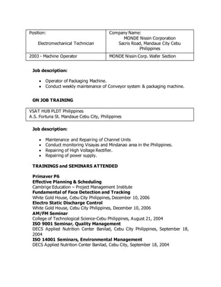 Position:
Electromechanical Technician
Company Name:
MONDE Nissin Corporation
Sacris Road, Mandaue City Cebu
Philippines
2003 - Machine Operator MONDE Nissin Corp. Wafer Section
Job description:
 Operator of Packaging Machine.
 Conduct weekly maintenance of Conveyor system & packaging machine.
ON JOB TRAINING
VSAT HUB PLDT Philippines
A.S. Fortuna St. Mandaue Cebu City, Philippines
Job description:
 Maintenance and Repairing of Channel Units
 Conduct monitoring Visayas and Mindanao area in the Philippines.
 Repairing of High Voltage Rectifier.
 Repairing of power supply.
TRAININGS and SEMINARS ATTENDED
Primaver P6
Effective Planning & Scheduling
Cambrige Education – Project Management Institute
Fundamental of Face Detection and Tracking
White Gold House, Cebu City Philippines, December 10, 2006
Electro Static Discharge Control
White Gold House, Cebu City Philippines, December 10, 2006
AM/FM Seminar
College of Technological Science-Cebu Philippines, August 21, 2004
ISO 9001 Seminar, Quality Management
DECS Applied Nutrition Center Banilad, Cebu City Philippines, September 18,
2004
ISO 14001 Seminars, Environmental Management
DECS Applied Nutrition Center Banilad, Cebu City, September 18, 2004
 