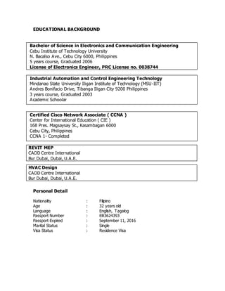 EDUCATIONAL BACKGROUND
Bachelor of Science in Electronics and Communication Engineering
Cebu Institute of Technology University
N. Bacalso Ave., Cebu City 6000, Philippines
5 years course, Graduated 2006
License of Electronics Engineer, PRC License no. 0038744
Industrial Automation and Control Engineering Technology
Mindanao State University Iligan Institute of Technology (MSU-IIT)
Andres Bonifacio Drive, Tibanga Iligan City 9200 Philippines
3 years course, Graduated 2003
Academic Schoolar
Certified Cisco Network Associate ( CCNA )
Center for International Education ( CIE )
168 Pres. Magsaysay St., Kasambagan 6000
Cebu City, Philippines
CCNA 1- Completed
REVIT MEP
CADD Centre International
Bur Dubai, Dubai, U.A.E.
HVAC Design
CADD Centre International
Bur Dubai, Dubai, U.A.E.
Personal Detail
Nationality : Filipino
Age : 32 years old
Language : English, Tagalog
Passport Number : EB3624393
Passport Expired : September 11, 2016
Marital Status : Single
Visa Status : Residence Visa
 