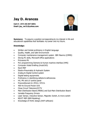 Jay D. Arances
Cell #: +971 50 297 4891
Email: jay_mr21@yahoo.com
Summary: To acquire a position corresponding to my interest in life and
educational capabilities that facilitates my career and my future.
Knowledge:
 Written and Verbal proficiency in English language
 Quality, Health, and Safe Environment
 Computer maintenance management system IBM Maximo (CMMS)
 Strong PC skills, Microsoft Office applications
 Primavera P6
 PLC programming Siemens & Human machine interface (HMI)
 Computer Aided Drafting (AutoCAD)
 Revit MEP
 Electro-Pneumatics & Hydraulic System
 Analog & Digital Control system
 Digital testing equipments
 Proficiency in identifying defects & deficiencies
 HV, MV and LV control panel
 Preconditioned Air (PCA) / RTU’s
 400 Hz Ground Power Unit
 Close Circuit Television/CCTV
 Main Distribution Board (MDB’s) and Sub-Main Distribution Board
 Variable Frequency Drivers
 Laser Sensor, Inductive Sensor, Magnetic Switch, & micro switch
 REVIT MEP (BIM Modeling)
 Knowledge of HVAC design.(HAP software)
 