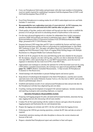 • Carry out Petrophysical field studies and participate with other team members in formulating
reservoir models required for establishing Conception Field Development Plans (CFDP’s) and
Full Field Development Plans (FFDP’s).
•
• Focal Point Petrophysicist in ranking studies for all ADCO undeveloped reservoirs and fields
(includes 51 reservoirs)
• Recommended for new exploration reservoirs (3 reservoirs) in L. & M Cretaceous, two
already was discovered and tested oil in 2012 and the other are plan to test it
• Check quality of log data, analyze and evaluate well log and core data in order to establish the
presence of oil and gas and assist in calculating amount of hydrocarbons in the reservoir.
• Use the most advanced logging tools to calculate Sw independent from Archie's parameters
(used new NMR Schl technique and shared in publishing paper about it SPE No:134841
Restricted Diffusion Effects in Saturation Estimates From 2D Diffusion-Relaxation NMR
Maps, presented in ITC E 2010 Florence, Italy)
• Integrate between LWD image data and PLT data to establish the fracture and fault system
through horizontal holes and their effect in well productivity (published paper in Abu Dhabi
SPE conference in Sept. 2011, the paper will address Reservoir Characterization, Fracture
mapping and Well Placement Using a Suite of Logging While Drilling Images with Multiple
Resolutions in a Marginal Middle East Carbonate Reservoir)
• Put RCA & SCAL program for the cores and following up the time schedule for the program
QC the analysis, integrate core data with log data, used the core data to determine the reservoir
rock type (RRT), select special plugs for m, n & MICP measurements, assist the reservoir
engineers to determine the free water level (FWL) from MICP data.
• Approached a new technique to calculate the optimum Sw in thin horizontal reservoirs by using
LWD shallow azimuthal measurements, this technique was approved and published in SPE
paper No. 135873 (Shallow Azimuthal Measurements, A Step towards 3D Petrophysical
Evaluation in Thin Reservoirs).
• Attend meetings with shareholders to present findings/reports and answer queries
• Keep abreast of technological development in the field of Petrophysics, used the most recently
open hole tools in the market Dielectric Scanner Tool as a firs free trial in ADCO and currently
shared in published paper about it
• Establish and maintain records of raw and processed Petrophysical data and provide data for
the Petrophysical well data base (digitized log and core data).
• Coaching, training and development of assigned UAE national employees. Includes monitoring
and reporting on progress and counseling employees, as required
Operation Petrophysics Responsibilities include:
• Preparing well logging program for pilot, deviated and horizontal boreholes, determine the log
type, logging intervals after discussing with all team member
• Conduct Pre & Post spud meeting with the vendors to discuss and agree about the proposal
logging program and finalization the raw and interpreted data.
• Prepare the logging cost estimate and AFE’s for the well and check the logging invoice.
• Following up the LWD & geo-steering operations, evaluate the RT data and take an action if
required.
• Attend daily operation meeting with other disciplines to discuss the current situation and
forecast of the well.
• Prepare a detailed final Petrophysical report and contribute in final well report.
 