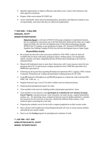 • Identifies opportunities to improve efficiency and reduce costs. Liaises with contractors and
other agencies/consultants.
• Prepare, follow and evaluate PLT/RST job
• Aware with health, safety and environmental policy, procedures and objectives related to area
of responsibility, and ensure that they are effectively implemented.
1ST
.NOV.2006 – 15 MAR 2009
DANAGAS., EGYPT
SENIOR PETROPHYSICIST.
Dana-Gas Egypt is a division of DANA GAS group companies in exploration business,
has two exploration concessions one in the Nile delta (Gas field) and the other one in upper
Egypt (oil field), also has four development lease in Nile delta produced gas through
WASCO the 6th
.company in gas production in Egypt. (JV. between CENTURION &
Egyptian Gas Holding Company EGAS) also has one development lease in Upper Egypt.
Responsibilities include:
• Re-evaluate the old wells in the concessions (drilled in 1970-1990). Collect & check all
available data for these wells (daily geological reports, drilling reports, bio-stratigraphic
reports, log data, test data), integrating between all those data considering to the reservoir
characterization.
• Shared with Exploration team in more than 6 discoveries with 2 years (success ration for new
prospects above 85 %) and increase company production from 13000 bbls equivalent oil to
40000 bbls equivalent oil
• Following up all rig activities regarding Petrophysical operations (W/L Logging, LWD, Cement
Evaluation, Perforations & Testing) and participate in taking decision for the wells.
• Using IP (Interactive Petrophysics) and ELAN programs to evaluate the wells (calculate RW,
PHIE, SW, VSH, etc…) ,
• Integrate between Logs, Core & Test data to define reservoir characterizations.
• Preparing final petrophysical reports for wells.
• Team member in the reservoir modeling studies and prospect generations’ teams.
• Team member in new business work (participate in evaluation the new business in Egypt,
Iran & Nigeria), calculate porosity, water saturation, net sand, net pay, original hydrocarbon
in place, etc…for interesting zones, comparison between reservoir bodies qualitative, correlate
the extensions for the reservoirs in the areas, identify the different fluids contacts, write
technical report concerning the work done.
• Preparing the synthetic curves for the wells to support geophysicist on their seismic works.
• Start a project with Geophysicist using Hampson-Russell soft ware to create seismic attribute
and build up new seismic model.
• Start to use the Geolog program for petrophysical evaluation of wells.
1ST
.JUN 1999 – OCT. 2006
AGIBA PETROLEUM CO., EGYPT
SENIOR PETROPHYSICIST.
 