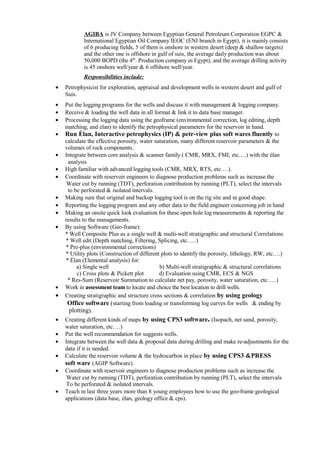AGIBA is JV Company between Egyptian General Petroleum Corporation EGPC &
International Egyptian Oil Company IEOC (ENI branch in Egypt), it is mainly consists
of 6 producing fields, 5 of them is onshore in western desert (deep & shallow targets)
and the other one is offshore in gulf of suis, the average daily production was about
50,000 BOPD (the 4th
. Production company in Egypt), and the average drilling activity
is 45 onshore well/year & 6 offshore well/year.
Responsibilities include:
• Petrophysicist for exploration, appraisal and development wells in western desert and gulf of
Suis.
• Put the logging programs for the wells and discuss it with management & logging company.
• Receive & loading the well data in all format & link it to data base manager.
• Processing the logging data using the geoframe (environmental correction, log editing, depth
matching, and elan) to identify the petrophysical parameters for the reservoir in hand.
• Run Élan, Interactive petrophysics (IP) & petr-view plus soft wares fluently to
calculate the effective porosity, water saturation, many different reservoir parameters & the
volumes of rock components.
• Integrate between core analysis & scanner family ( CMR, MRX, FMI, etc….) with the élan
analysis
• High familiar with advanced logging tools (CMR, MRX, RTS, etc….).
• Coordinate with reservoir engineers to diagnose production problems such as increase the
Water cut by running (TDT), perforation contribution by running (PLT), select the intervals
to be perforated & isolated intervals.
• Making sure that original and backup logging tool is on the rig site and in good shape.
• Reporting the logging program and any other data to the field engineer concerning job in hand
• Making an onsite quick look evaluation for these open hole log measurements & reporting the
results to the managements.
• By using Software (Geo-frame):
* Well Composite Plus as a single well & multi-well stratigraphic and structural Correlations
* Well edit (Depth matching, Filtering, Splicing, etc…..)
* Pre-plus (environmental corrections)
* Utility plots (Construction of different plots to identify the porosity, lithology, RW, etc….)
* Élan (Elemental analysis) for:
a) Single well b) Multi-well stratigraphic & structural correlations
c) Cross plots & Pickett plot d) Evaluation using CMR, ECS & NGS
* Res-Sum (Reservoir Summation to calculate net pay, porosity, water saturation, etc…..)
• Work in assessment team to locate and choice the best location to drill wells.
• Creating stratigraphic and structure cross sections & correlation by using geology
Office software (starting from loading or transforming log curves for wells & ending by
plotting).
• Creating different kinds of maps by using CPS3 software. (Isopach, net sand, porosity,
water saturation, etc….)
• Put the well recommendation for suggests wells.
• Integrate between the well data & proposal data during drilling and make re-adjustments for the
data if it is needed.
• Calculate the reservoir volume & the hydrocarbon in place by using CPS3 &PRESS
soft ware (AGIP Software).
• Coordinate with reservoir engineers to diagnose production problems such as increase the
Water cut by running (TDT), perforation contribution by running (PLT), select the intervals
To be perforated & isolated intervals.
• Teach in last three years more than 8 young employees how to use the geo-frame geological
applications (data base, élan, geology office & cps).
 